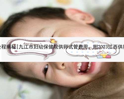 江西试管代孕全程揭秘|九江市妇幼保健院供卵试管费用，附2023江西供卵试管医